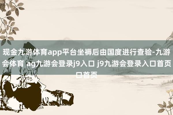 现金九游体育app平台坐褥后由国度进行查验-九游会体育 ag九游会登录j9入口 j9九游会登录入口首页