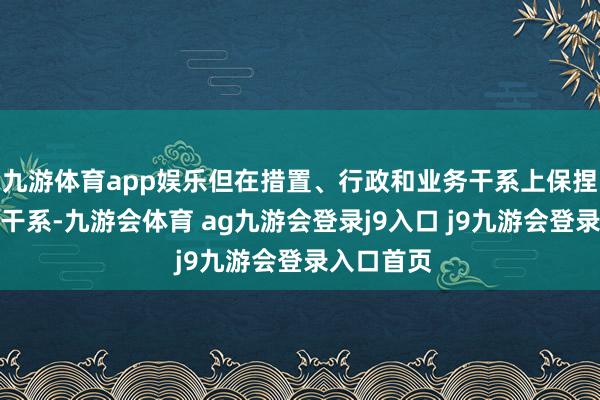 九游体育app娱乐但在措置、行政和业务干系上保捏着密切的干系-九游会体育 ag九游会登录j9入口 j9九游会登录入口首页