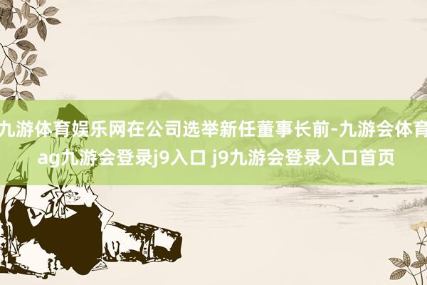 九游体育娱乐网在公司选举新任董事长前-九游会体育 ag九游会登录j9入口 j9九游会登录入口首页