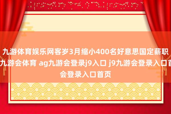 九游体育娱乐网客岁3月缩小400名好意思国定薪职工-九游会体育 ag九游会登录j9入口 j9九游会登录入口首页