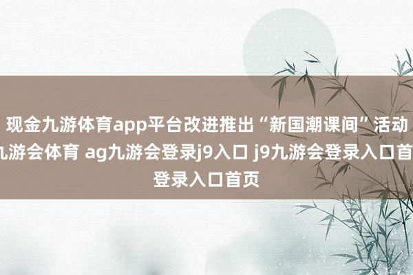 现金九游体育app平台改进推出“新国潮课间”活动-九游会体育 ag九游会登录j9入口 j9九游会登录入口首页