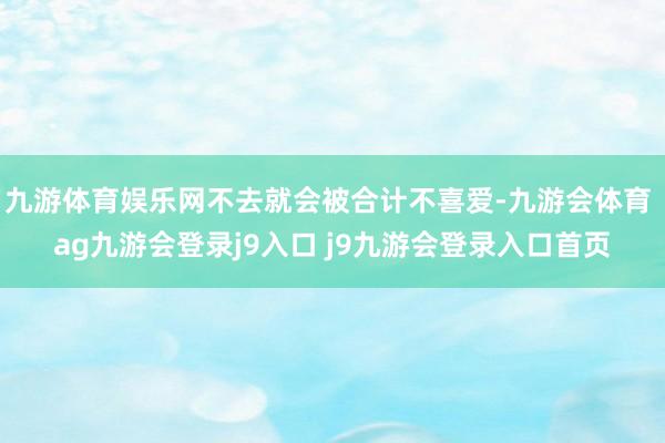 九游体育娱乐网不去就会被合计不喜爱-九游会体育 ag九游会登录j9入口 j9九游会登录入口首页
