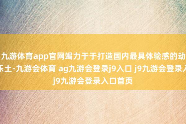 九游体育app官网竭力于于打造国内最具体验感的动物主题乐土-九游会体育 ag九游会登录j9入口 j9九游会登录入口首页