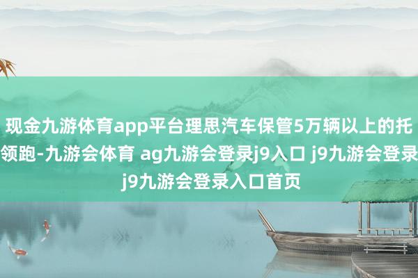 现金九游体育app平台理思汽车保管5万辆以上的托福量连接领跑-九游会体育 ag九游会登录j9入口 j9九游会登录入口首页