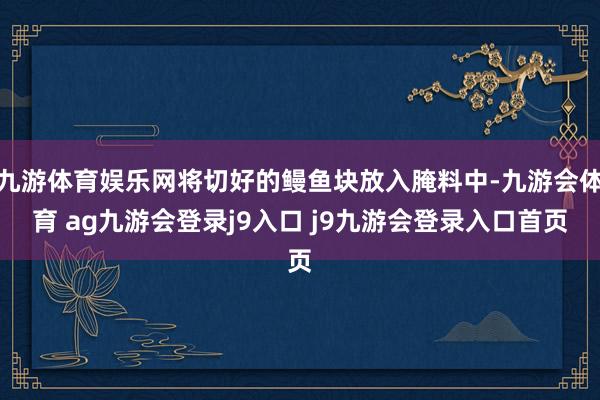 九游体育娱乐网将切好的鳗鱼块放入腌料中-九游会体育 ag九游会登录j9入口 j9九游会登录入口首页