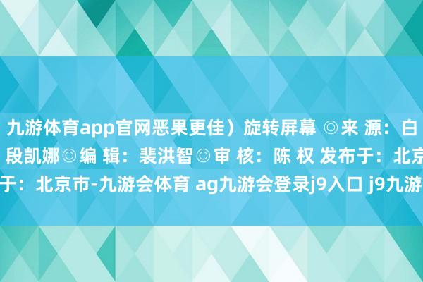 九游体育app官网恶果更佳）旋转屏幕 ◎来 源：白沙融媒体中心 ◎设 计：段凯娜◎编 辑：裴洪智◎审 核：陈 权 发布于：北京市-九游会体育 ag九游会登录j9入口 j9九游会登录入口首页