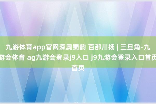 九游体育app官网深奥蜀韵 百部川扬 | 三旦角-九游会体育 ag九游会登录j9入口 j9九游会登录入口首页