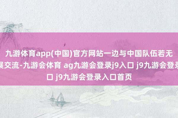 九游体育app(中国)官方网站一边与中国队伍若无其事地开展交流-九游会体育 ag九游会登录j9入口 j9九游会登录入口首页