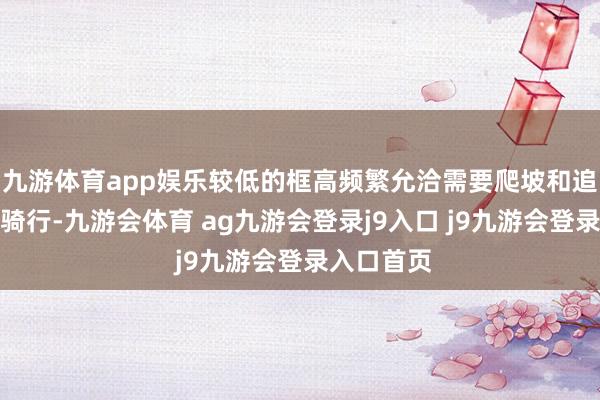 九游体育app娱乐较低的框高频繁允洽需要爬坡和追求速率的骑行-九游会体育 ag九游会登录j9入口 j9九游会登录入口首页
