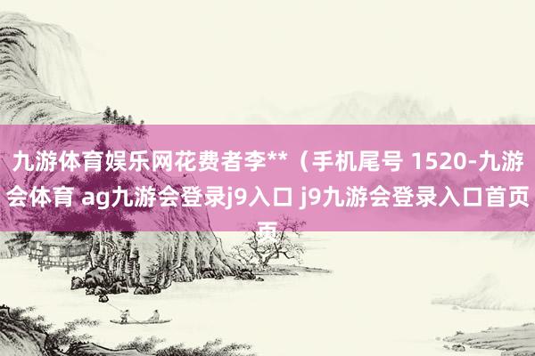 九游体育娱乐网花费者李**（手机尾号 1520-九游会体育 ag九游会登录j9入口 j9九游会登录入口首页