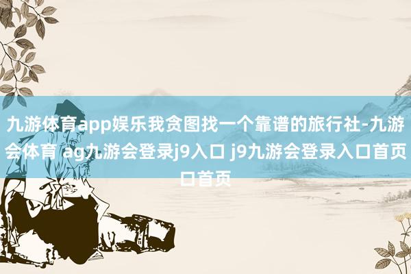 九游体育app娱乐我贪图找一个靠谱的旅行社-九游会体育 ag九游会登录j9入口 j9九游会登录入口首页