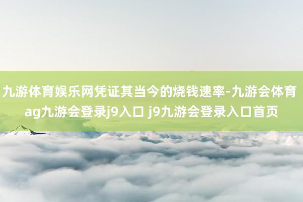 九游体育娱乐网凭证其当今的烧钱速率-九游会体育 ag九游会登录j9入口 j9九游会登录入口首页