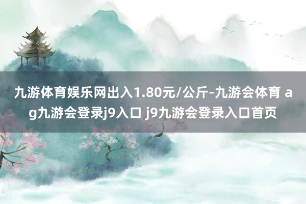 九游体育娱乐网出入1.80元/公斤-九游会体育 ag九游会登录j9入口 j9九游会登录入口首页