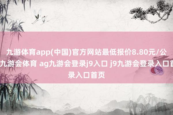 九游体育app(中国)官方网站最低报价8.80元/公斤-九游会体育 ag九游会登录j9入口 j9九游会登录入口首页