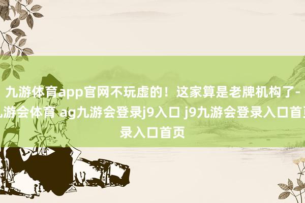 九游体育app官网不玩虚的！这家算是老牌机构了-九游会体育 ag九游会登录j9入口 j9九游会登录入口首页