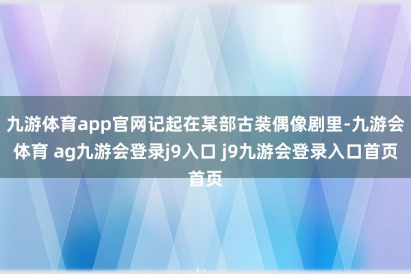 九游体育app官网记起在某部古装偶像剧里-九游会体育 ag九游会登录j9入口 j9九游会登录入口首页