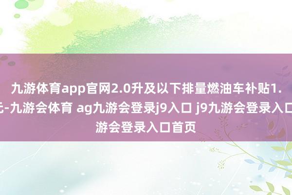 九游体育app官网2.0升及以下排量燃油车补贴1.5万元-九游会体育 ag九游会登录j9入口 j9九游会登录入口首页