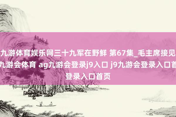 九游体育娱乐网三十九军在野鲜 第67集_毛主席接见1-九游会体育 ag九游会登录j9入口 j9九游会登录入口首页