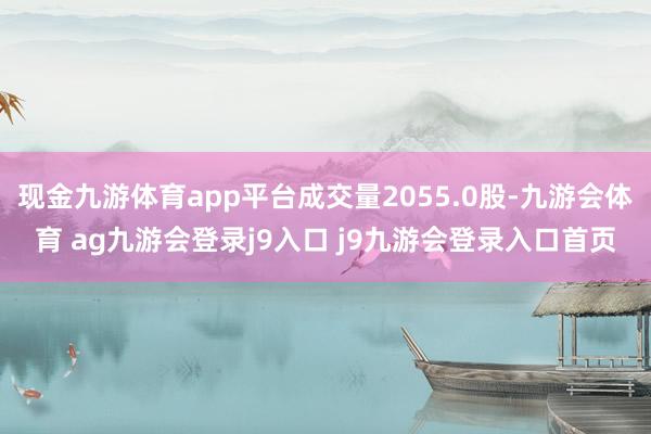 现金九游体育app平台成交量2055.0股-九游会体育 ag九游会登录j9入口 j9九游会登录入口首页