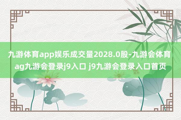 九游体育app娱乐成交量2028.0股-九游会体育 ag九游会登录j9入口 j9九游会登录入口首页