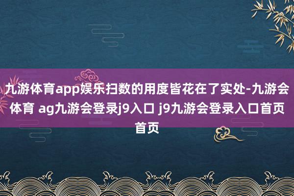 九游体育app娱乐扫数的用度皆花在了实处-九游会体育 ag九游会登录j9入口 j9九游会登录入口首页