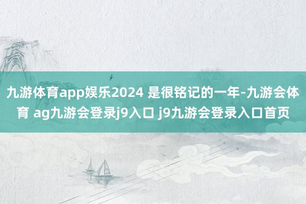 九游体育app娱乐2024 是很铭记的一年-九游会体育 ag九游会登录j9入口 j9九游会登录入口首页