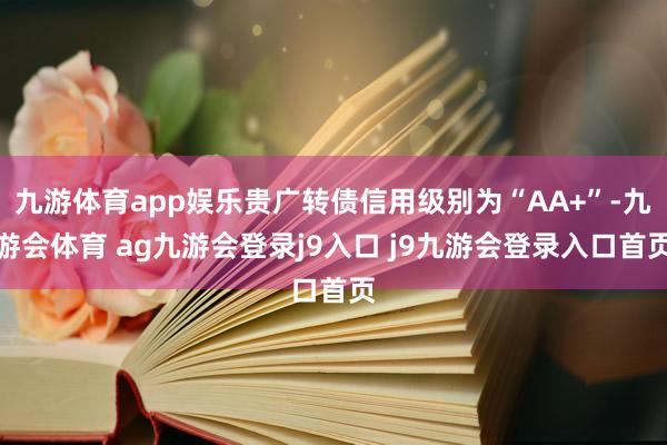 九游体育app娱乐贵广转债信用级别为“AA+”-九游会体育 ag九游会登录j9入口 j9九游会登录入口首页