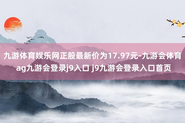 九游体育娱乐网正股最新价为17.97元-九游会体育 ag九游会登录j9入口 j9九游会登录入口首页