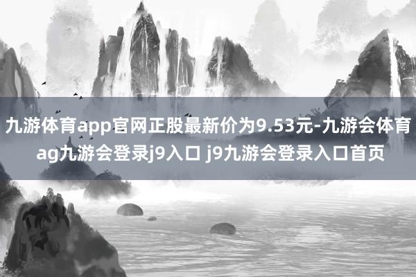 九游体育app官网正股最新价为9.53元-九游会体育 ag九游会登录j9入口 j9九游会登录入口首页