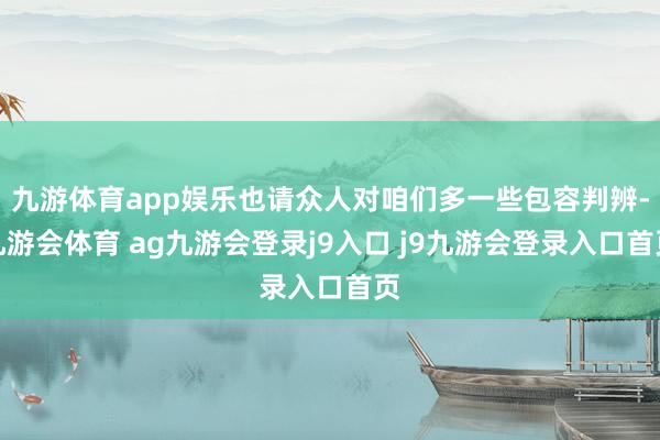 九游体育app娱乐也请众人对咱们多一些包容判辨-九游会体育 ag九游会登录j9入口 j9九游会登录入口首页