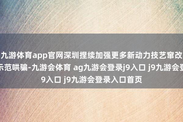九游体育app官网深圳捏续加强更多新动力技艺窜改和场景会通示范哄骗-九游会体育 ag九游会登录j9入口 j9九游会登录入口首页