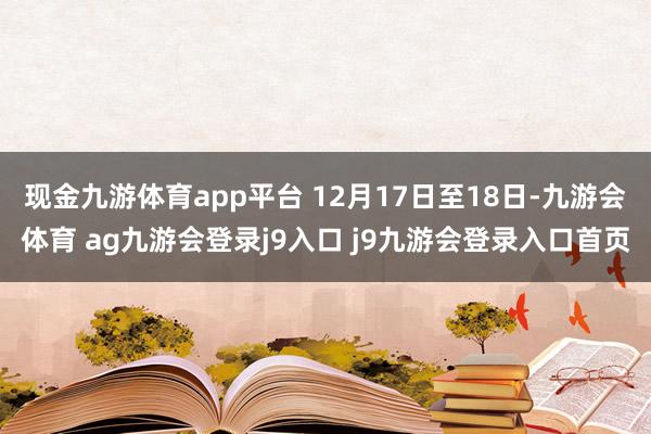 现金九游体育app平台 12月17日至18日-九游会体育 ag九游会登录j9入口 j9九游会登录入口首页