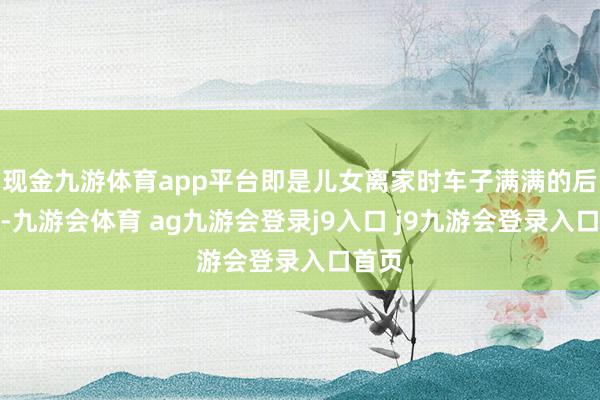现金九游体育app平台即是儿女离家时车子满满的后备箱-九游会体育 ag九游会登录j9入口 j9九游会登录入口首页