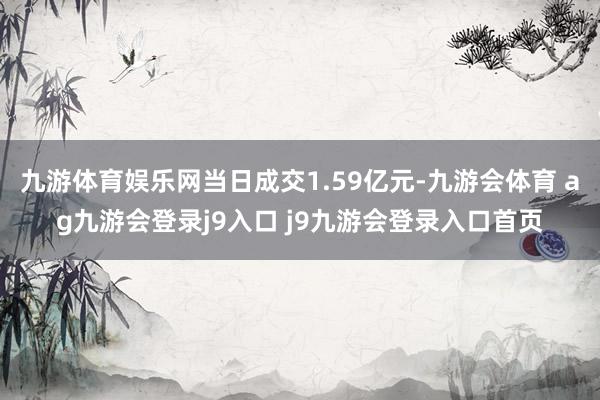 九游体育娱乐网当日成交1.59亿元-九游会体育 ag九游会登录j9入口 j9九游会登录入口首页