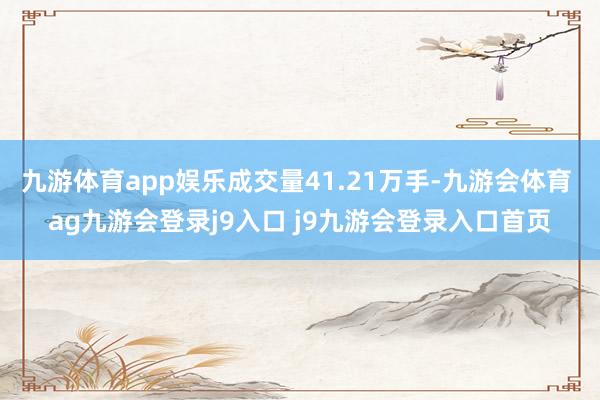 九游体育app娱乐成交量41.21万手-九游会体育 ag九游会登录j9入口 j9九游会登录入口首页