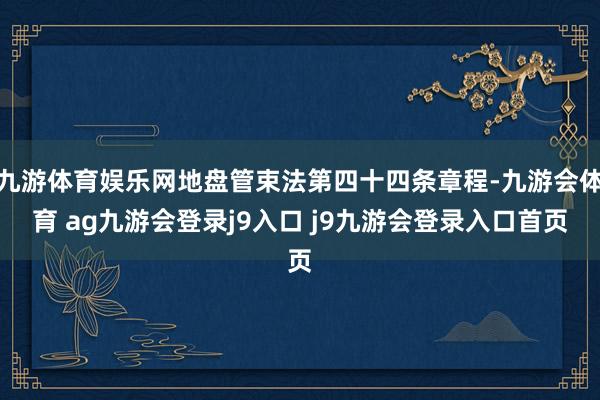 九游体育娱乐网地盘管束法第四十四条章程-九游会体育 ag九游会登录j9入口 j9九游会登录入口首页