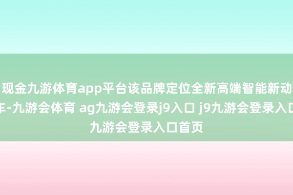 现金九游体育app平台该品牌定位全新高端智能新动力汽车-九游会体育 ag九游会登录j9入口 j9九游会登录入口首页