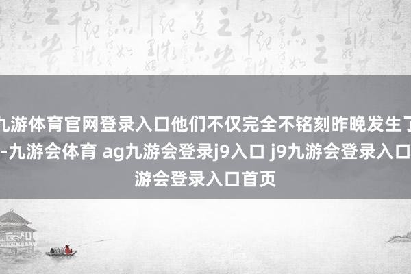 九游体育官网登录入口他们不仅完全不铭刻昨晚发生了什么-九游会体育 ag九游会登录j9入口 j9九游会登录入口首页