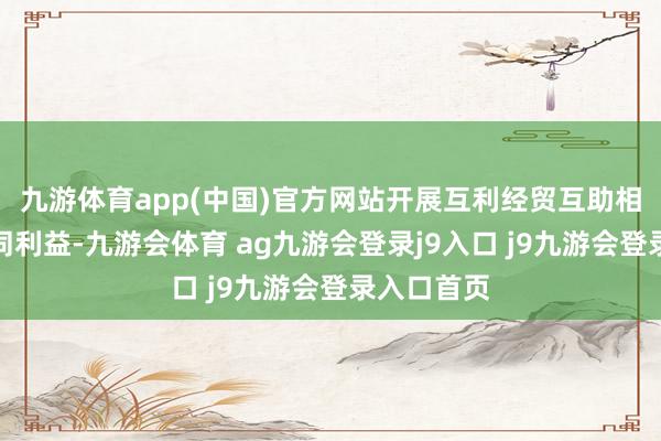 九游体育app(中国)官方网站开展互利经贸互助相宜两边共同利益-九游会体育 ag九游会登录j9入口 j9九游会登录入口首页
