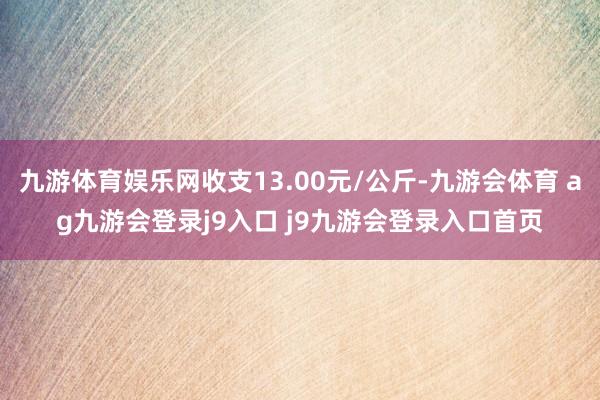 九游体育娱乐网收支13.00元/公斤-九游会体育 ag九游会登录j9入口 j9九游会登录入口首页