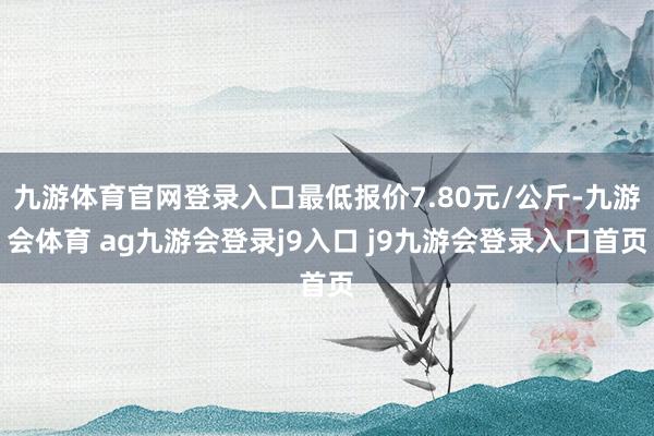 九游体育官网登录入口最低报价7.80元/公斤-九游会体育 ag九游会登录j9入口 j9九游会登录入口首页