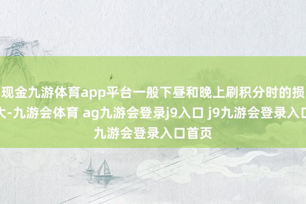 现金九游体育app平台一般下昼和晚上刷积分时的损耗较大-九游会体育 ag九游会登录j9入口 j9九游会登录入口首页