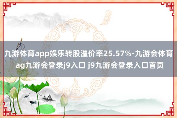 九游体育app娱乐转股溢价率25.57%-九游会体育 ag九游会登录j9入口 j9九游会登录入口首页