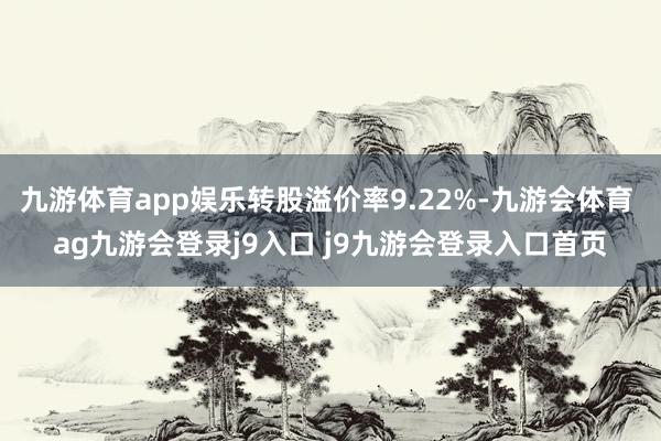 九游体育app娱乐转股溢价率9.22%-九游会体育 ag九游会登录j9入口 j9九游会登录入口首页
