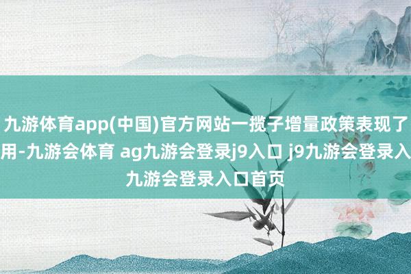 九游体育app(中国)官方网站一揽子增量政策表现了紧要作用-九游会体育 ag九游会登录j9入口 j9九游会登录入口首页