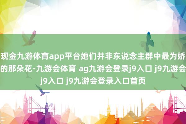 现金九游体育app平台她们并非东说念主群中最为娇艳动东说念主的那朵花-九游会体育 ag九游会登录j9入口 j9九游会登录入口首页