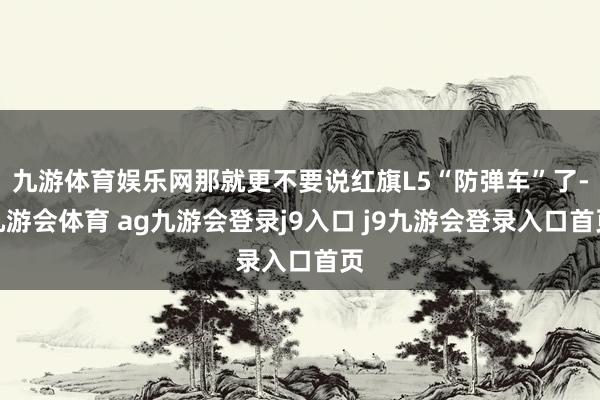 九游体育娱乐网那就更不要说红旗L5“防弹车”了-九游会体育 ag九游会登录j9入口 j9九游会登录入口首页