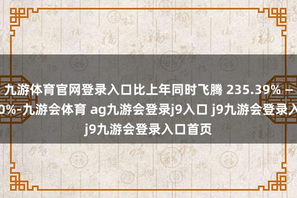 九游体育官网登录入口比上年同时飞腾 235.39% — 268.90%-九游会体育 ag九游会登录j9入口 j9九游会登录入口首页