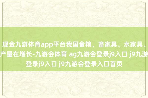 现金九游体育app平台我国食粮、畜家具、水家具、瓜果蔬菜等合座产量在增长-九游会体育 ag九游会登录j9入口 j9九游会登录入口首页