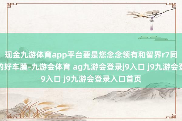现金九游体育app平台要是您念念领有和智界r7同样高性价比的好车膜-九游会体育 ag九游会登录j9入口 j9九游会登录入口首页